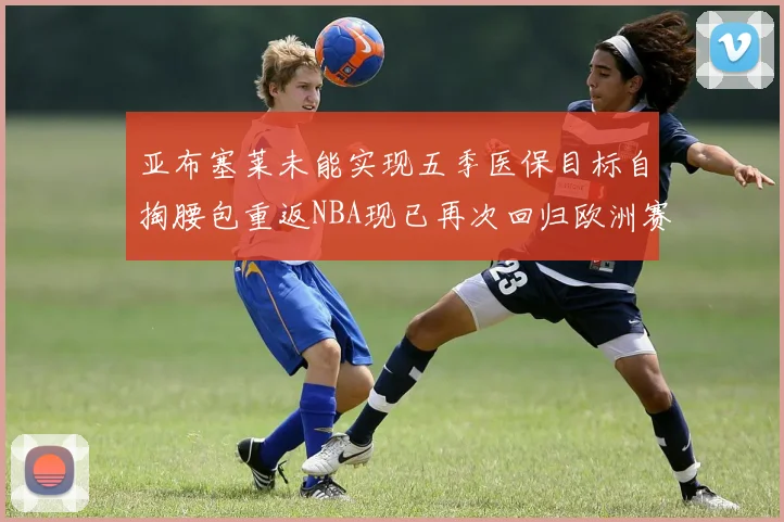 亚布塞莱未能实现五季医保目标自掏腰包重返NBA现已再次回归欧洲赛场