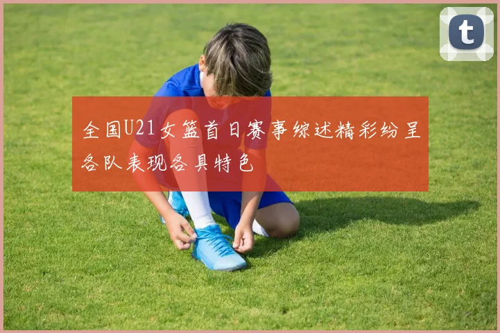 全国U21女篮首日赛事综述精彩纷呈各队表现各具特色