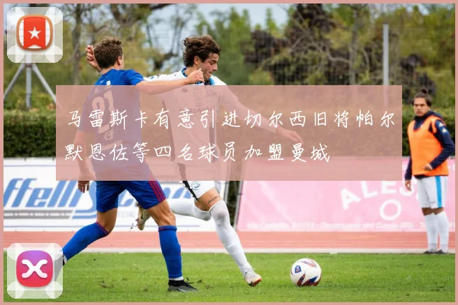 马雷斯卡有意引进切尔西旧将帕尔默恩佐等四名球员加盟曼城