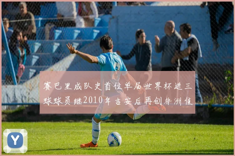 赛巴里成队史首位单届世界杯进三球球员继2010年吉安后再创非洲佳绩