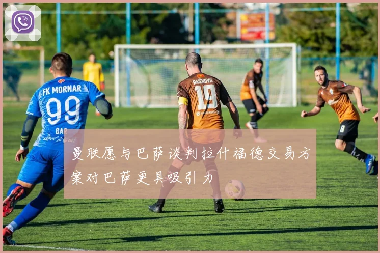 曼联愿与巴萨谈判拉什福德交易方案对巴萨更具吸引力