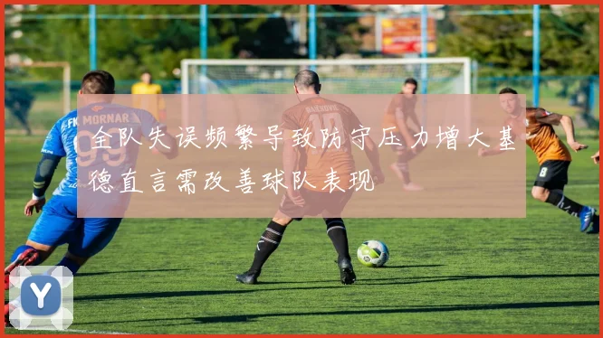 全队失误频繁导致防守压力增大基德直言需改善球队表现