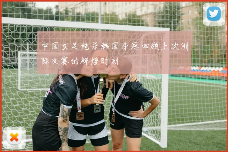 中国女足绝杀韩国夺冠回顾上次洲际决赛的辉煌时刻