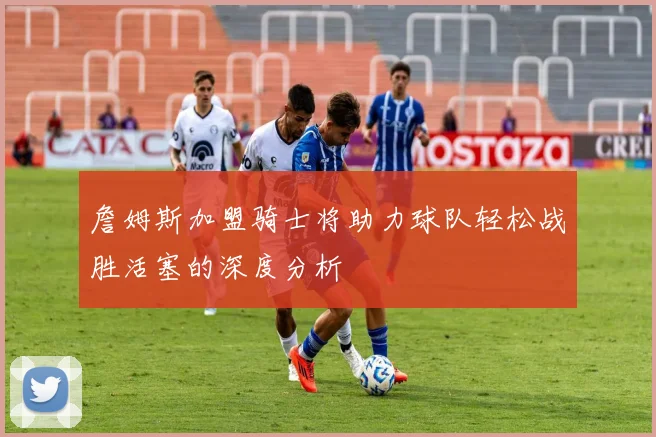 詹姆斯加盟骑士将助力球队轻松战胜活塞的深度分析