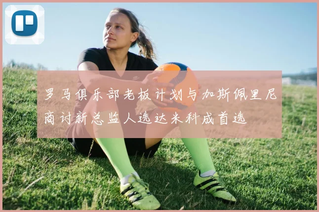 罗马俱乐部老板计划与加斯佩里尼商讨新总监人选达米科成首选
