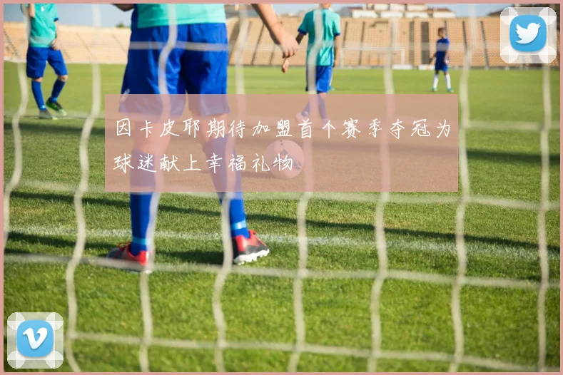 因卡皮耶期待加盟首个赛季夺冠为球迷献上幸福礼物