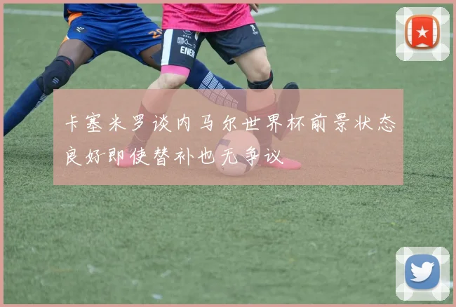 卡塞米罗谈内马尔世界杯前景状态良好即使替补也无争议