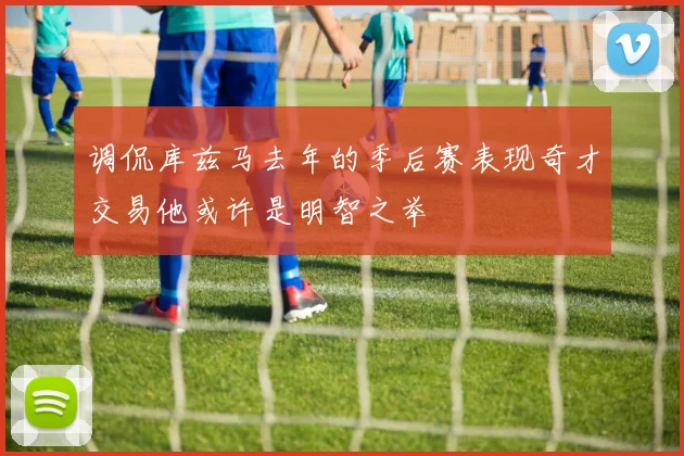 调侃库兹马去年的季后赛表现奇才交易他或许是明智之举